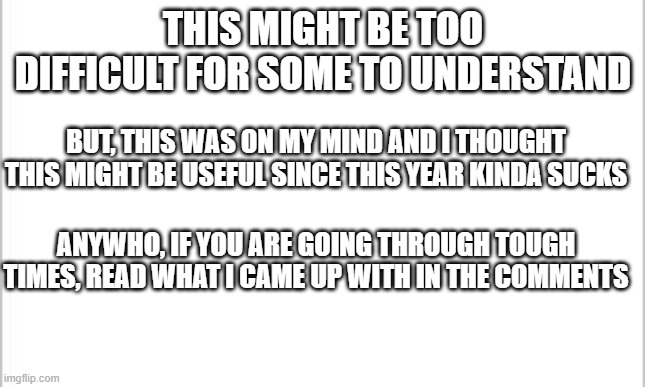 its kinda funny and deep at the same time | THIS MIGHT BE TOO DIFFICULT FOR SOME TO UNDERSTAND; BUT, THIS WAS ON MY MIND AND I THOUGHT THIS MIGHT BE USEFUL SINCE THIS YEAR KINDA SUCKS; ANYWHO, IF YOU ARE GOING THROUGH TOUGH TIMES, READ WHAT I CAME UP WITH IN THE COMMENTS | image tagged in white background | made w/ Imgflip meme maker