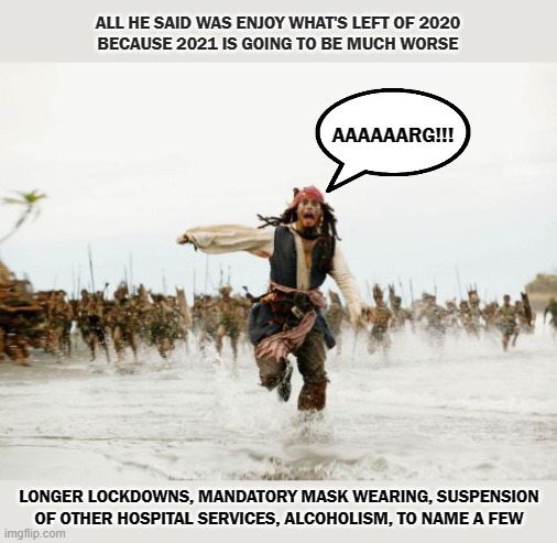 2020 | ALL HE SAID WAS ENJOY WHAT'S LEFT OF 2020
BECAUSE 2021 IS GOING TO BE MUCH WORSE; AAAAAARG!!! LONGER LOCKDOWNS, MANDATORY MASK WEARING, SUSPENSION OF OTHER HOSPITAL SERVICES, ALCOHOLISM, TO NAME A FEW | image tagged in memes,jack sparrow being chased | made w/ Imgflip meme maker