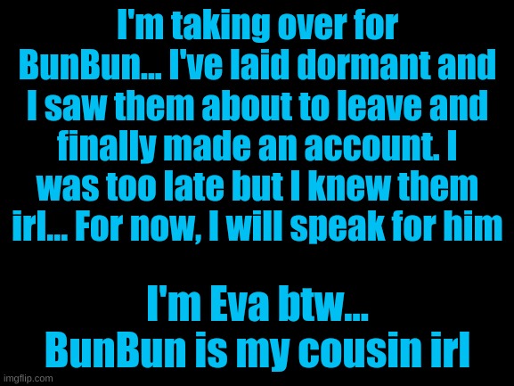 Hello! | I'm taking over for BunBun... I've laid dormant and I saw them about to leave and finally made an account. I was too late but I knew them irl... For now, I will speak for him; I'm Eva btw... BunBun is my cousin irl | image tagged in blank white template | made w/ Imgflip meme maker