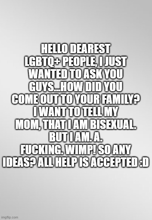 cancer blank template | HELLO DEAREST LGBTQ+ PEOPLE, I JUST WANTED TO ASK YOU GUYS...HOW DID YOU COME OUT TO YOUR FAMILY? I WANT TO TELL MY MOM, THAT I AM BISEXUAL. BUT I AM. A. FUCKING. WIMP! SO ANY IDEAS? ALL HELP IS ACCEPTED :D | image tagged in cancer blank template | made w/ Imgflip meme maker