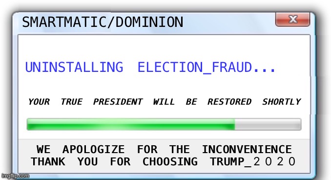 Uninstalling Election_Fraud | SMARTMATIC/DOMINION; UNINSTALLING ELECTION_FRAUD... YOUR TRUE PRESIDENT WILL BE RESTORED SHORTLY; WE APOLOGIZE FOR THE INCONVENIENCE
THANK YOU FOR CHOOSING TRUMP_2020 | image tagged in voter fraud,trump 2020,smartmatic,dominion | made w/ Imgflip meme maker