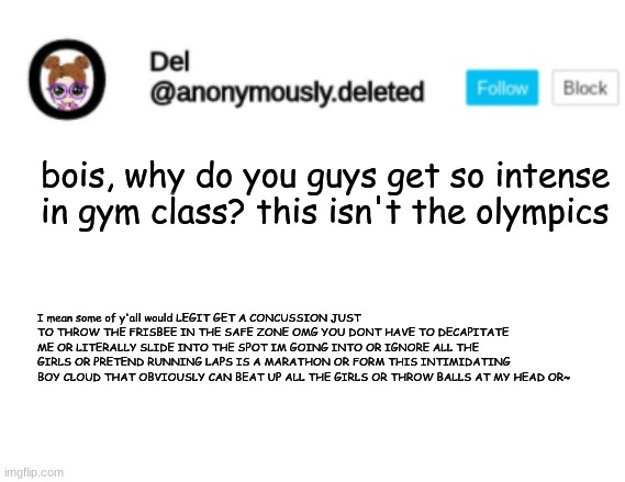 Del Announcement | bois, why do you guys get so intense in gym class? this isn't the olympics; I mean some of y'all would LEGIT GET A CONCUSSION JUST TO THROW THE FRISBEE IN THE SAFE ZONE OMG YOU DONT HAVE TO DECAPITATE ME OR LITERALLY SLIDE INTO THE SPOT IM GOING INTO OR IGNORE ALL THE GIRLS OR PRETEND RUNNING LAPS IS A MARATHON OR FORM THIS INTIMIDATING BOY CLOUD THAT OBVIOUSLY CAN BEAT UP ALL THE GIRLS OR THROW BALLS AT MY HEAD OR~ | image tagged in del announcement | made w/ Imgflip meme maker
