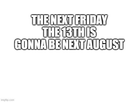 just thought you should know | THE NEXT FRIDAY THE 13TH IS GONNA BE NEXT AUGUST | image tagged in blank white template | made w/ Imgflip meme maker