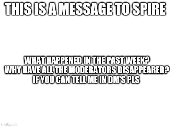 what happened? | THIS IS A MESSAGE TO SPIRE; WHAT HAPPENED IN THE PAST WEEK?
WHY HAVE ALL THE MODERATORS DISAPPEARED?
IF YOU CAN TELL ME IN DM'S PLS | image tagged in blank white template | made w/ Imgflip meme maker
