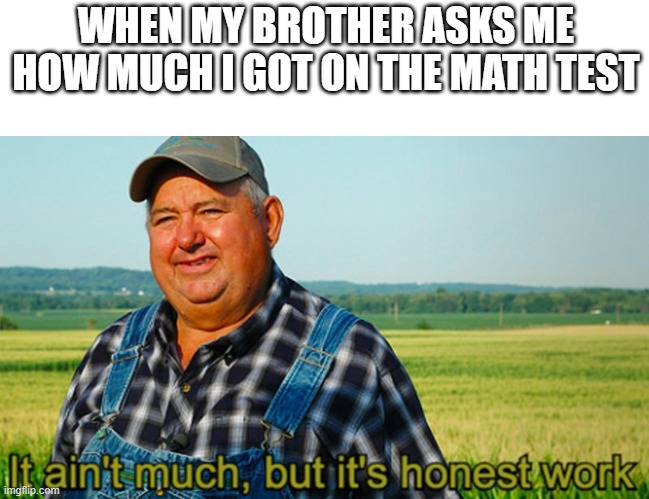 It ain't much, but it's honest work |  WHEN MY BROTHER ASKS ME HOW MUCH I GOT ON THE MATH TEST | image tagged in it ain't much but it's honest work,funny | made w/ Imgflip meme maker