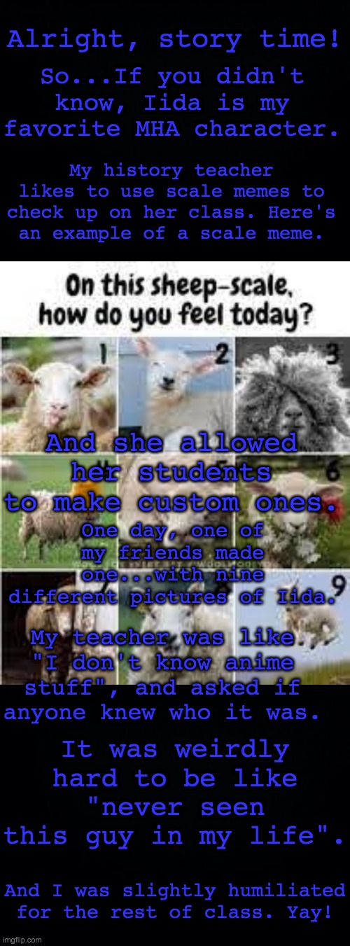 sorry, i don't have the thing he made with me! | Alright, story time! So...If you didn't know, Iida is my favorite MHA character. My history teacher likes to use scale memes to check up on her class. Here's an example of a scale meme. And she allowed her students to make custom ones. One day, one of my friends made one...with nine different pictures of Iida. My teacher was like "I don't know anime stuff", and asked if anyone knew who it was. It was weirdly hard to be like "never seen this guy in my life". And I was slightly humiliated for the rest of class. Yay! | image tagged in black background,mha | made w/ Imgflip meme maker