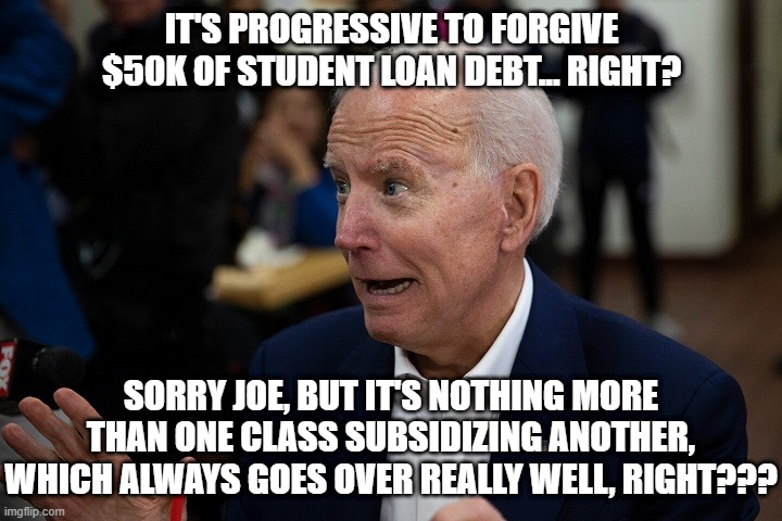 Old Uncle Joe | IT'S PROGRESSIVE TO FORGIVE $50K OF STUDENT LOAN DEBT... RIGHT? SORRY JOE, BUT IT'S NOTHING MORE THAN ONE CLASS SUBSIDIZING ANOTHER, WHICH A | image tagged in old uncle joe | made w/ Imgflip meme maker