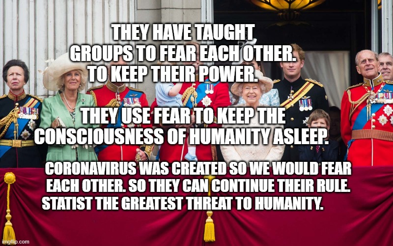 Royal Family | THEY HAVE TAUGHT GROUPS TO FEAR EACH OTHER. TO KEEP THEIR POWER.                               THEY USE FEAR TO KEEP THE CONSCIOUSNESS OF HUMANITY ASLEEP. CORONAVIRUS WAS CREATED SO WE WOULD FEAR EACH OTHER. SO THEY CAN CONTINUE THEIR RULE. STATIST THE GREATEST THREAT TO HUMANITY. | image tagged in royal family | made w/ Imgflip meme maker