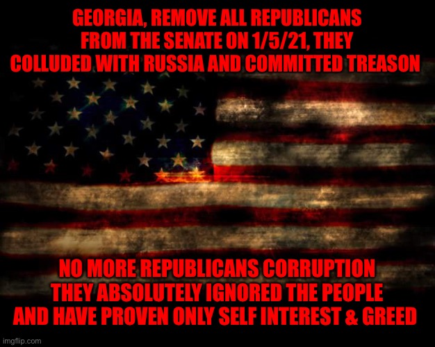 USA Flag | GEORGIA, REMOVE ALL REPUBLICANS FROM THE SENATE ON 1/5/21, THEY COLLUDED WITH RUSSIA AND COMMITTED TREASON; NO MORE REPUBLICANS CORRUPTION THEY ABSOLUTELY IGNORED THE PEOPLE AND HAVE PROVEN ONLY SELF INTEREST & GREED | image tagged in usa flag | made w/ Imgflip meme maker