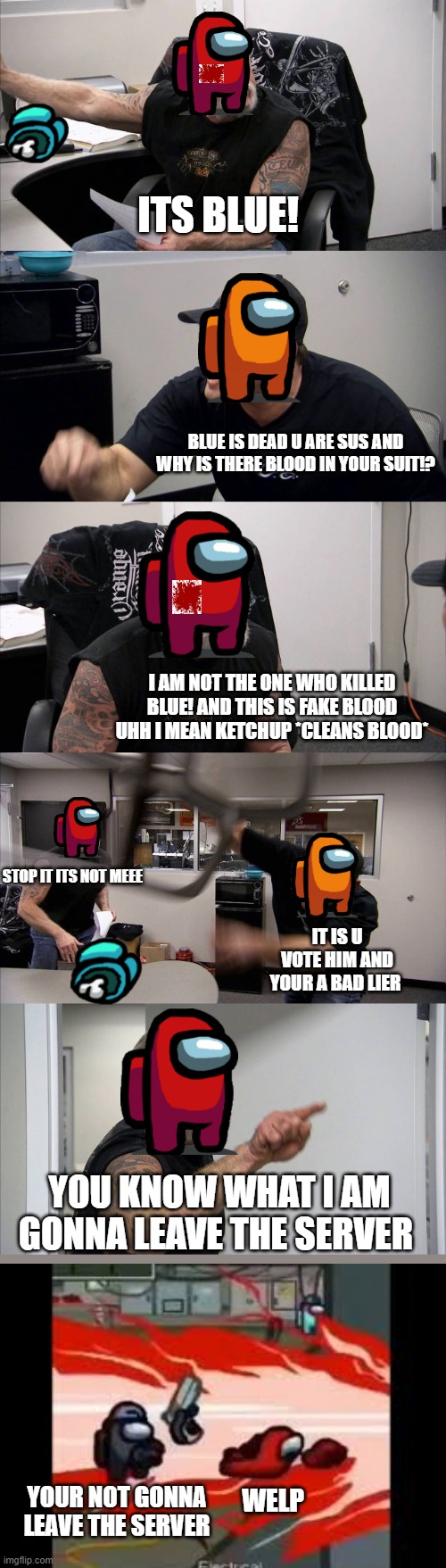 American Chopper Argument Meme | ITS BLUE! BLUE IS DEAD U ARE SUS AND WHY IS THERE BLOOD IN YOUR SUIT!? I AM NOT THE ONE WHO KILLED BLUE! AND THIS IS FAKE BLOOD UHH I MEAN KETCHUP *CLEANS BLOOD*; STOP IT ITS NOT MEEE; IT IS U VOTE HIM AND YOUR A BAD LIER; YOU KNOW WHAT I AM GONNA LEAVE THE SERVER; WELP; YOUR NOT GONNA LEAVE THE SERVER | image tagged in memes,american chopper argument | made w/ Imgflip meme maker