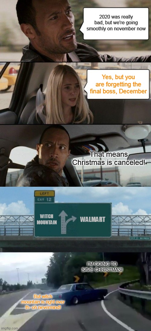 The Rock saving Christmas | 2020 was really bad, but we're going smoothly on november now; Yes, but you are forgetting the final boss, December; That means Christmas is canceled! WITCH MOUNTAIN; WALMART; I'M GOING TO SAVE CHRISTMAS! But witch mountain is right over th- oh nevermind! | image tagged in memes,the rock driving,left exit 12 off ramp | made w/ Imgflip meme maker