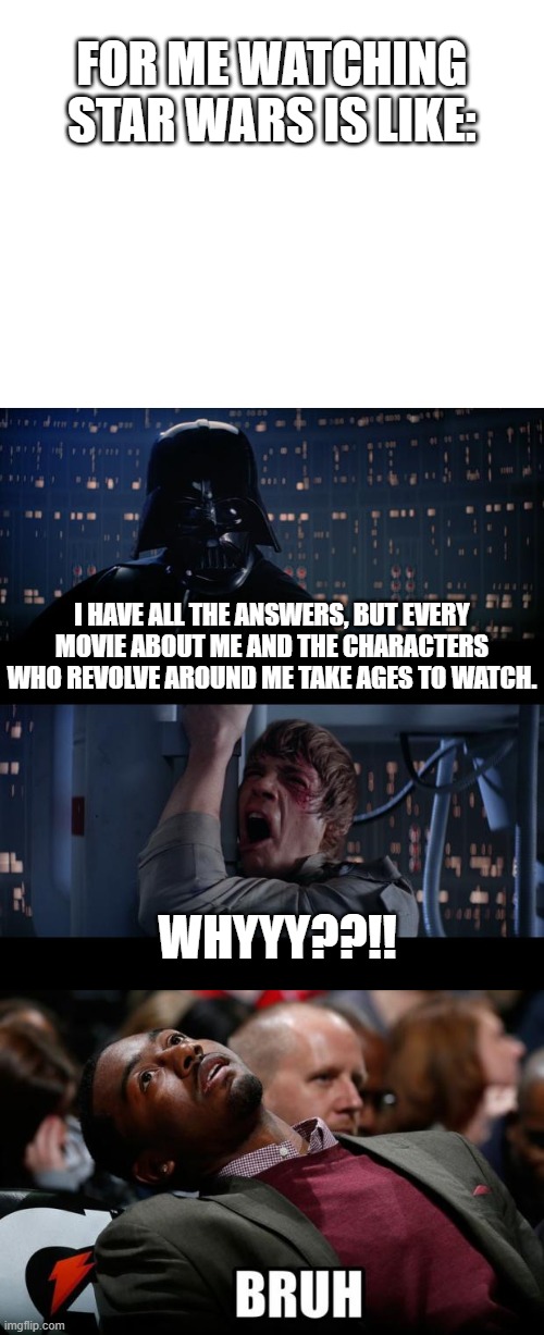 I swear, i can't sit through these films no matter how much i want to | FOR ME WATCHING STAR WARS IS LIKE:; I HAVE ALL THE ANSWERS, BUT EVERY MOVIE ABOUT ME AND THE CHARACTERS WHO REVOLVE AROUND ME TAKE AGES TO WATCH. WHYYY??!! | image tagged in blank white template,memes,star wars no,bruh | made w/ Imgflip meme maker