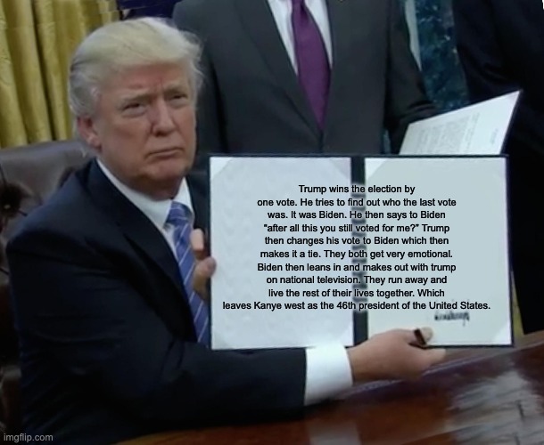 Trump Bill Signing Meme | Trump wins the election by one vote. He tries to find out who the last vote was. It was Biden. He then says to Biden “after all this you still voted for me?” Trump then changes his vote to Biden which then makes it a tie. They both get very emotional. Biden then leans in and makes out with trump on national television. They run away and live the rest of their lives together. Which leaves Kanye west as the 46th president of the United States. | image tagged in memes,trump bill signing | made w/ Imgflip meme maker