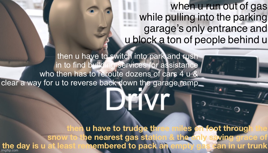 this actually happened | when u run out of gas while pulling into the parking garage’s only entrance and u block a ton of people behind u; then u have to switch into park and rush in to find building services for assistance who then has to reroute dozens of cars 4 u & clear a way for u to reverse back down the garage ramp; then u have to trudge three miles on foot through the snow to the nearest gas station & the only saving grace of the day is u at least remembered to pack an empty gas can in ur trunk | image tagged in meme man drivr,driver,bad drivers,true story,true story bro,parking lot | made w/ Imgflip meme maker