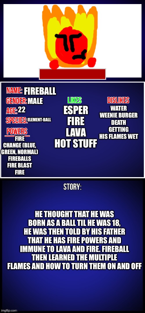 Here’s Fireball’s | FIREBALL; WATER
WEENIE BURGER
DEATH
GETTING HIS FLAMES WET; MALE; ESPER
FIRE
LAVA
HOT STUFF; 22; ELEMENT-BALL; FIRE CHANGE (BLUE, GREEN, NORMAL)
FIREBALLS
FIRE BLAST
FIRE; HE THOUGHT THAT HE WAS BORN AS A BALL TIL HE WAS 18, HE WAS THEN TOLD BY HIS FATHER THAT HE HAS FIRE POWERS AND IMMUNE TO LAVA AND FIRE. FIREBALL THEN LEARNED THE MULTIPLE FLAMES AND HOW TO TURN THEM ON AND OFF | image tagged in oc full showcase,fireball | made w/ Imgflip meme maker