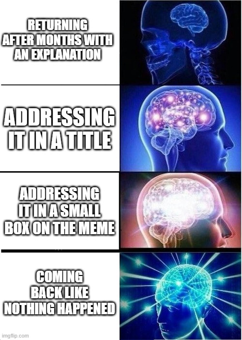 Expanding Brain | RETURNING AFTER MONTHS WITH AN EXPLANATION; ADDRESSING IT IN A TITLE; ADDRESSING IT IN A SMALL BOX ON THE MEME; COMING BACK LIKE NOTHING HAPPENED | image tagged in memes,expanding brain | made w/ Imgflip meme maker