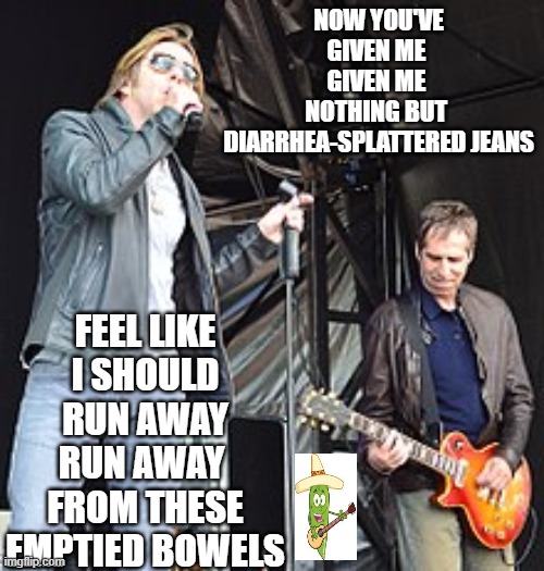 Johnny Hates Jalapenos | NOW YOU'VE GIVEN ME 
GIVEN ME 
NOTHING BUT 
DIARRHEA-SPLATTERED JEANS; FEEL LIKE
I SHOULD RUN AWAY
RUN AWAY 
FROM THESE EMPTIED BOWELS | image tagged in ya like jazz,johnny | made w/ Imgflip meme maker