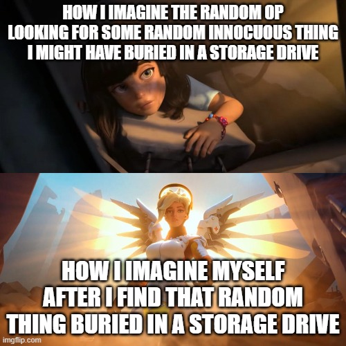 Overwatch Mercy Meme | HOW I IMAGINE THE RANDOM OP LOOKING FOR SOME RANDOM INNOCUOUS THING I MIGHT HAVE BURIED IN A STORAGE DRIVE; HOW I IMAGINE MYSELF AFTER I FIND THAT RANDOM THING BURIED IN A STORAGE DRIVE | image tagged in overwatch mercy meme | made w/ Imgflip meme maker