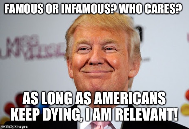 Donald trump approves | FAMOUS OR INFAMOUS? WHO CARES? AS LONG AS AMERICANS KEEP DYING, I AM RELEVANT! | image tagged in donald trump approves | made w/ Imgflip meme maker