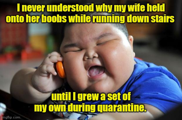 Nature added something. | I never understood why my wife held onto her boobs while running down stairs; until I grew a set of my own during quarantine. | image tagged in fat asian kid,bouncy,sortafunny | made w/ Imgflip meme maker