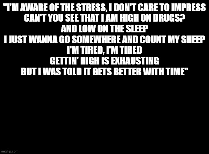 Trying not to relapse be like... (Ring Ring by Juice WRLD ft. Rvssian) | "I'M AWARE OF THE STRESS, I DON'T CARE TO IMPRESS
CAN'T YOU SEE THAT I AM HIGH ON DRUGS?
AND LOW ON THE SLEEP
I JUST WANNA GO SOMEWHERE AND COUNT MY SHEEP
I'M TIRED, I'M TIRED
GETTIN' HIGH IS EXHAUSTING
BUT I WAS TOLD IT GETS BETTER WITH TIME" | image tagged in blank black | made w/ Imgflip meme maker