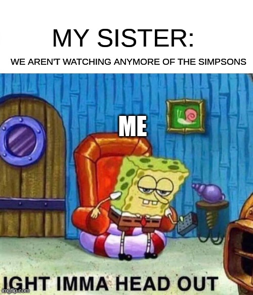 Spongebob Ight Imma Head Out Meme | MY SISTER:; WE AREN'T WATCHING ANYMORE OF THE SIMPSONS; ME | image tagged in memes,spongebob ight imma head out | made w/ Imgflip meme maker