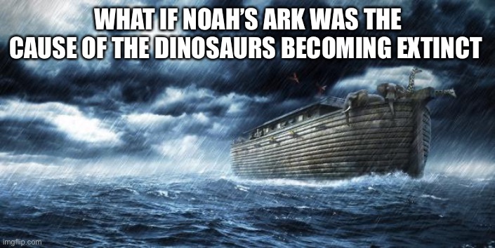 noahs ark | WHAT IF NOAH’S ARK WAS THE CAUSE OF THE DINOSAURS BECOMING EXTINCT | image tagged in noahs ark | made w/ Imgflip meme maker