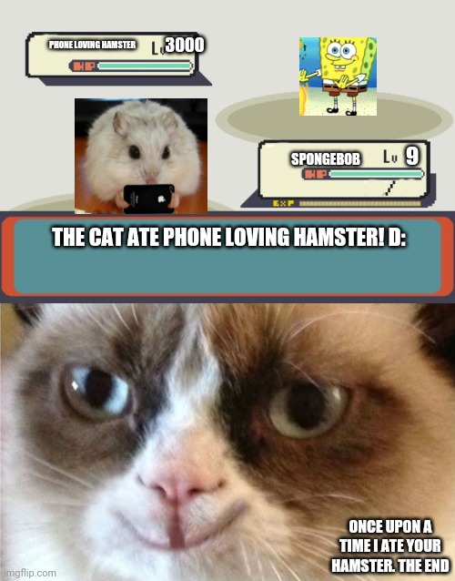 3000; PHONE LOVING HAMSTER; 9; SPONGEBOB; THE CAT ATE PHONE LOVING HAMSTER! D:; ONCE UPON A TIME I ATE YOUR HAMSTER. THE END | image tagged in pokemon battle,grumpy cat happy | made w/ Imgflip meme maker