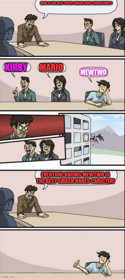Boardroom Meeting Sugg 2 | HOW IS THE BEST SUPER SMASH BROS CARICATURE?! KIRBY; MARIO; MEWTWO; EVERYONE KNOWS MEWTWO IS THE BEST SMASH BROES CARICTER! | image tagged in boardroom meeting sugg 2 | made w/ Imgflip meme maker