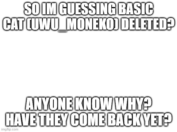 not sure what really happened | SO IM GUESSING BASIC CAT (UWU_MONEKO) DELETED? ANYONE KNOW WHY? HAVE THEY COME BACK YET? | image tagged in blank white template | made w/ Imgflip meme maker