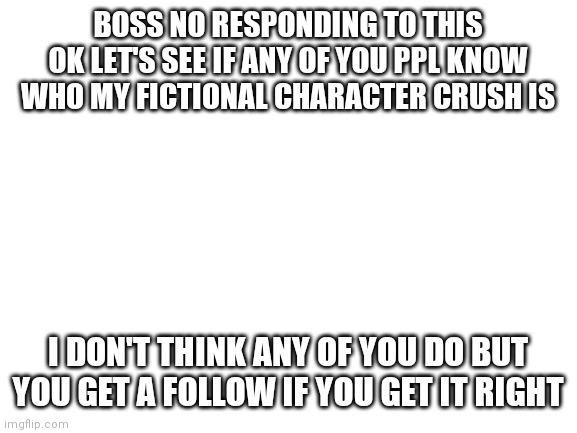 Hehe | BOSS NO RESPONDING TO THIS
OK LET'S SEE IF ANY OF YOU PPL KNOW WHO MY FICTIONAL CHARACTER CRUSH IS; I DON'T THINK ANY OF YOU DO BUT YOU GET A FOLLOW IF YOU GET IT RIGHT | image tagged in blank white template | made w/ Imgflip meme maker