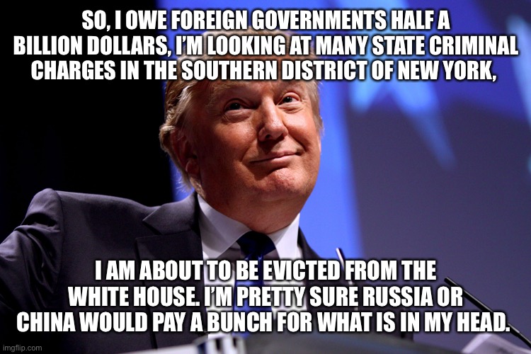 Donald Trump No2 | SO, I OWE FOREIGN GOVERNMENTS HALF A BILLION DOLLARS, I’M LOOKING AT MANY STATE CRIMINAL CHARGES IN THE SOUTHERN DISTRICT OF NEW YORK, I AM ABOUT TO BE EVICTED FROM THE WHITE HOUSE. I’M PRETTY SURE RUSSIA OR CHINA WOULD PAY A BUNCH FOR WHAT IS IN MY HEAD. | image tagged in donald trump no2 | made w/ Imgflip meme maker