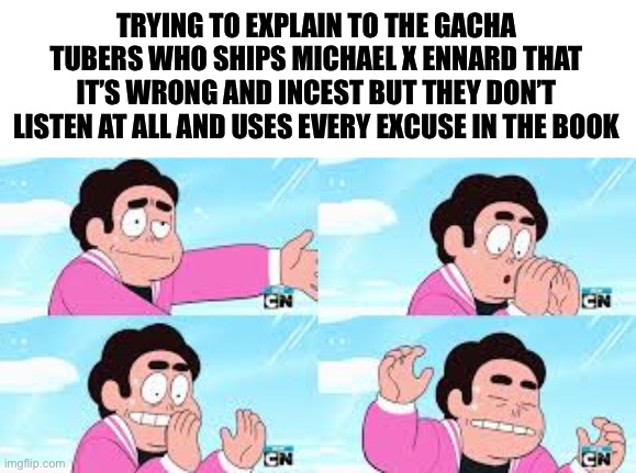 The stress of this happened to me (stop shipping my boy with his sister and possibly mother please, I’m begging y’all) | TRYING TO EXPLAIN TO THE GACHA TUBERS WHO SHIPS MICHAEL X ENNARD THAT IT’S WRONG AND INCEST BUT THEY DON’T LISTEN AT ALL AND USES EVERY EXCUSE IN THE BOOK | image tagged in steven has lost it,aaaaaaaaaaaa | made w/ Imgflip meme maker