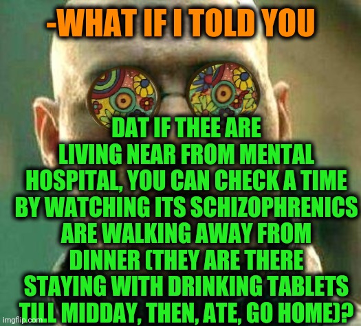 -Solved task. | DAT IF THEE ARE LIVING NEAR FROM MENTAL HOSPITAL, YOU CAN CHECK A TIME BY WATCHING ITS SCHIZOPHRENICS ARE WALKING AWAY FROM DINNER (THEY ARE THERE STAYING WITH DRINKING TABLETS TILL MIDDAY, THEN, ATE, GO HOME)? -WHAT IF I TOLD YOU | image tagged in acid kicks in morpheus,mental,hospital,mental illness,gollum schizophrenia,ain't nobody got time for that | made w/ Imgflip meme maker