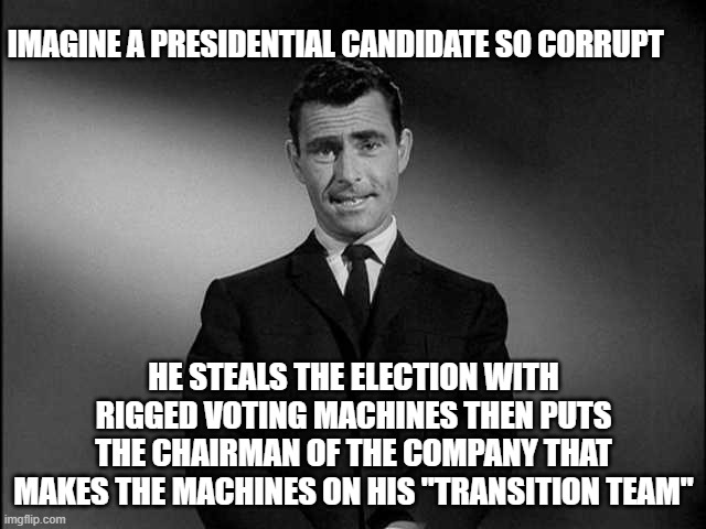 Blatant fraud and treason | IMAGINE A PRESIDENTIAL CANDIDATE SO CORRUPT; HE STEALS THE ELECTION WITH RIGGED VOTING MACHINES THEN PUTS THE CHAIRMAN OF THE COMPANY THAT MAKES THE MACHINES ON HIS "TRANSITION TEAM" | image tagged in rod serling twilight zone | made w/ Imgflip meme maker