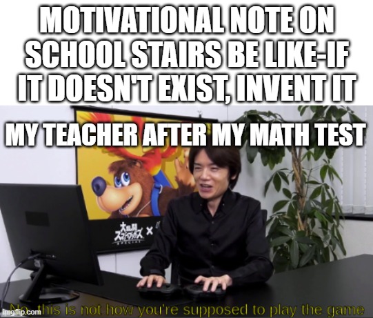 no,  this is not how you're supposed to play the game | MOTIVATIONAL NOTE ON SCHOOL STAIRS BE LIKE-IF IT DOESN'T EXIST, INVENT IT; MY TEACHER AFTER MY MATH TEST | image tagged in no this is not how you're supposed to play the game | made w/ Imgflip meme maker
