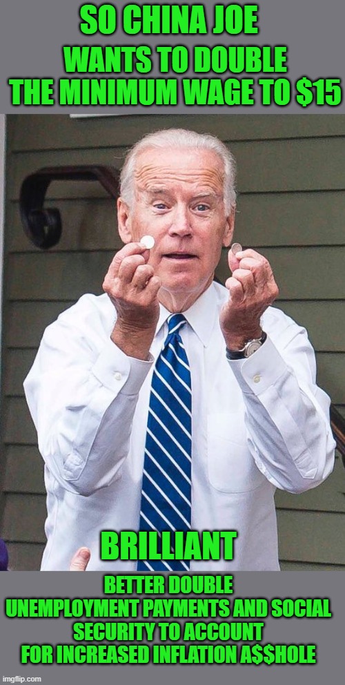yep | SO CHINA JOE; WANTS TO DOUBLE THE MINIMUM WAGE TO $15; BRILLIANT; BETTER DOUBLE UNEMPLOYMENT PAYMENTS AND SOCIAL SECURITY TO ACCOUNT FOR INCREASED INFLATION A$$HOLE | image tagged in joe biden,democrats,communism | made w/ Imgflip meme maker