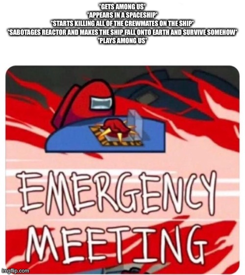 Emergency Meeting Among Us | *GETS AMONG US*
*APPEARS IN A SPACESHIP*
*STARTS KILLING ALL OF THE CREWMATES ON THE SHIP*
*SABOTAGES REACTOR AND MAKES THE SHIP FALL ONTO EARTH AND SURVIVE SOMEHOW*
*PLAYS AMONG US* | image tagged in emergency meeting among us | made w/ Imgflip meme maker