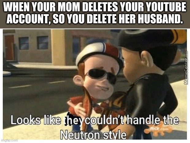 the style... | WHEN YOUR MOM DELETES YOUR YOUTUBE ACCOUNT, SO YOU DELETE HER HUSBAND. | image tagged in looks like they couldn't handle the neutron style | made w/ Imgflip meme maker