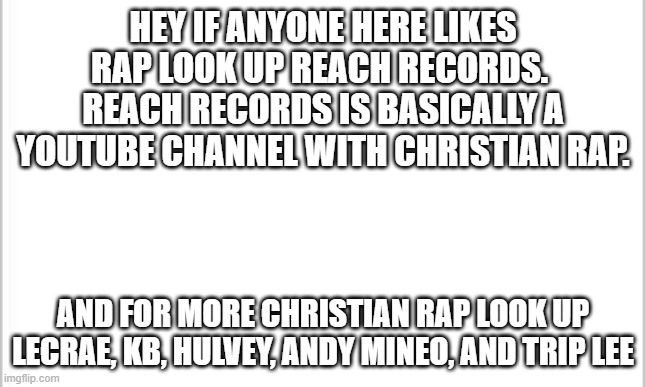 For the rap fans in here | HEY IF ANYONE HERE LIKES RAP LOOK UP REACH RECORDS.  REACH RECORDS IS BASICALLY A YOUTUBE CHANNEL WITH CHRISTIAN RAP. AND FOR MORE CHRISTIAN RAP LOOK UP LECRAE, KB, HULVEY, ANDY MINEO, AND TRIP LEE | image tagged in white background | made w/ Imgflip meme maker
