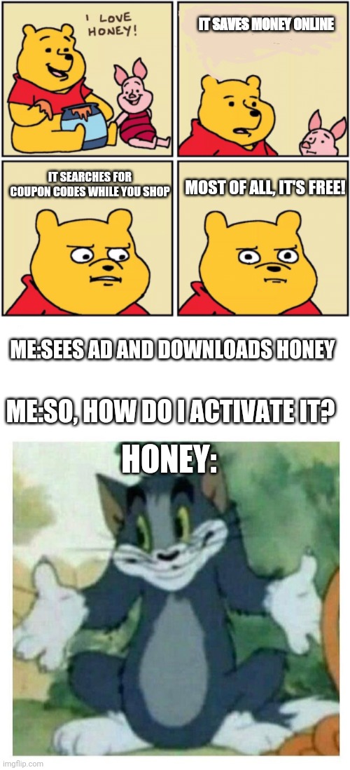 Ads in a nutshell | IT SAVES MONEY ONLINE; IT SEARCHES FOR COUPON CODES WHILE YOU SHOP; MOST OF ALL, IT'S FREE! ME:SEES AD AND DOWNLOADS HONEY; ME:SO, HOW DO I ACTIVATE IT? HONEY: | image tagged in upset pooh,idk tom template | made w/ Imgflip meme maker
