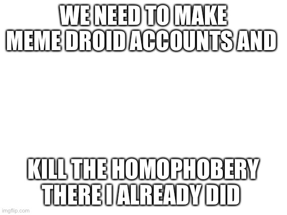 Blank White Template | WE NEED TO MAKE MEME DROID ACCOUNTS AND; KILL THE HOMOPHOBERY THERE I ALREADY DID | image tagged in blank white template | made w/ Imgflip meme maker