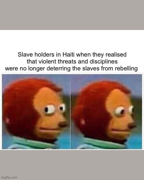Monkey Puppet Meme | Slave holders in Haiti when they realised that violent threats and disciplines were no longer deterring the slaves from rebelling | image tagged in memes,monkey puppet | made w/ Imgflip meme maker