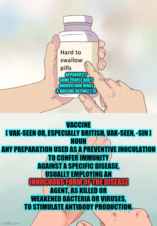 Why Would Anyone Give Their Baby A Shot Without Knowing Everything About What Was In The Shot? | VACCINE
[ VAK-SEEN OR, ESPECIALLY BRITISH, VAK-SEEN, -SIN ]

NOUN
ANY PREPARATION USED AS A PREVENTIVE INOCULATION TO CONFER IMMUNITY AGAINST A SPECIFIC DISEASE, USUALLY EMPLOYING AN INNOCUOUS FORM OF THE DISEASE AGENT, AS KILLED OR WEAKENED BACTERIA OR VIRUSES, TO STIMULATE ANTIBODY PRODUCTION. APPARENTLY SOME PEOPLE DON'T UNDERSTAND WHAT A VACCINE ACTUALLY IS; INNOCUOUS FORM OF THE DISEASE | image tagged in memes,hard to swallow pills,unbelievable,vaccines,educate yourself,trust no one | made w/ Imgflip meme maker