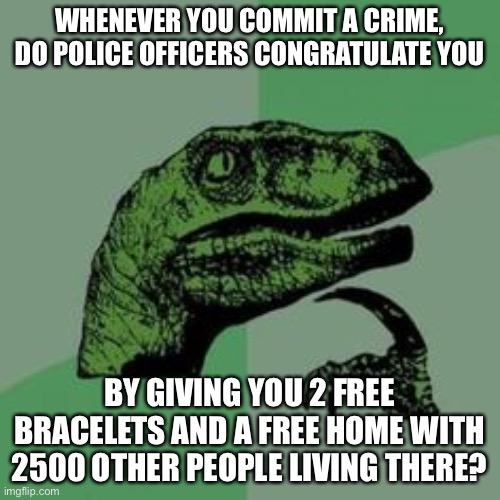 Sounds like fun! | WHENEVER YOU COMMIT A CRIME, DO POLICE OFFICERS CONGRATULATE YOU; BY GIVING YOU 2 FREE BRACELETS AND A FREE HOME WITH 2500 OTHER PEOPLE LIVING THERE? | image tagged in time raptor | made w/ Imgflip meme maker