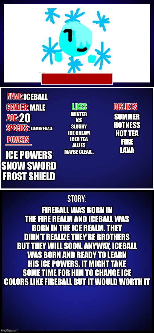 Here’s Iceball’s | ICEBALL; MALE; WINTER
ICE
SLUSHY
ICE CREAM
ICED TEA
ALLIES
MAYBE CLEAR.. 20; SUMMER
HOTNESS
HOT TEA
FIRE
LAVA; ELEMENT-BALL; ICE POWERS
SNOW SWORD
FROST SHIELD; FIREBALL WAS BORN IN THE FIRE REALM AND ICEBALL WAS BORN IN THE ICE REALM. THEY DIDN’T REALIZE THEY’RE BROTHERS BUT THEY WILL SOON. ANYWAY, ICEBALL WAS BORN AND READY TO LEARN HIS ICE POWERS. IT MIGHT TAKE SOME TIME FOR HIM TO CHANGE ICE COLORS LIKE FIREBALL BUT IT WOULD WORTH IT | image tagged in oc full showcase,iceball,ocs | made w/ Imgflip meme maker