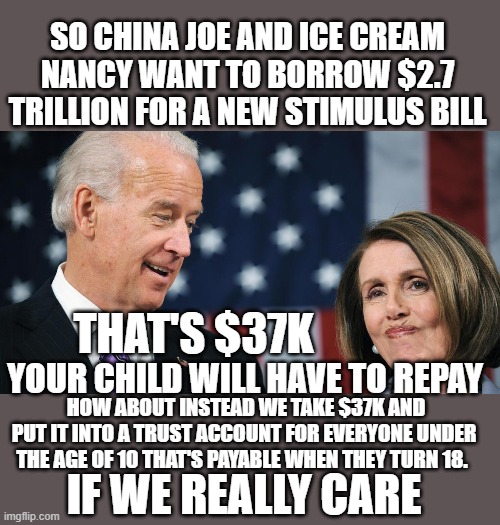 yep | SO CHINA JOE AND ICE CREAM NANCY WANT TO BORROW $2.7 TRILLION FOR A NEW STIMULUS BILL; THAT'S $37K; YOUR CHILD WILL HAVE TO REPAY; HOW ABOUT INSTEAD WE TAKE $37K AND PUT IT INTO A TRUST ACCOUNT FOR EVERYONE UNDER THE AGE OF 10 THAT'S PAYABLE WHEN THEY TURN 18. IF WE REALLY CARE | image tagged in china joe,ice cream nancy,democrats,communism | made w/ Imgflip meme maker
