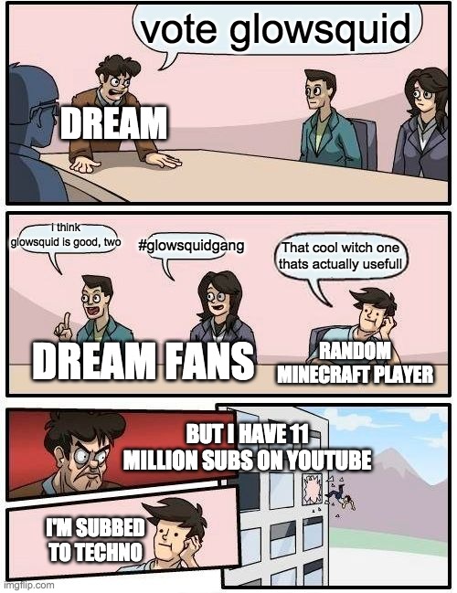 Boardroom Meeting Suggestion | vote glowsquid; DREAM; i think glowsquid is good, two; #glowsquidgang; That cool witch one thats actually usefull; RANDOM MINECRAFT PLAYER; DREAM FANS; BUT I HAVE 11 MILLION SUBS ON YOUTUBE; I'M SUBBED TO TECHNO | image tagged in memes,boardroom meeting suggestion | made w/ Imgflip meme maker