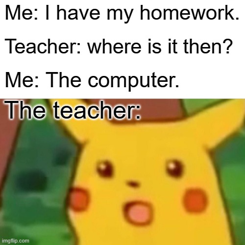 I don't have my homework, but I have my homework. |  Me: I have my homework. Teacher: where is it then? Me: The computer. The teacher: | image tagged in memes,surprised pikachu | made w/ Imgflip meme maker
