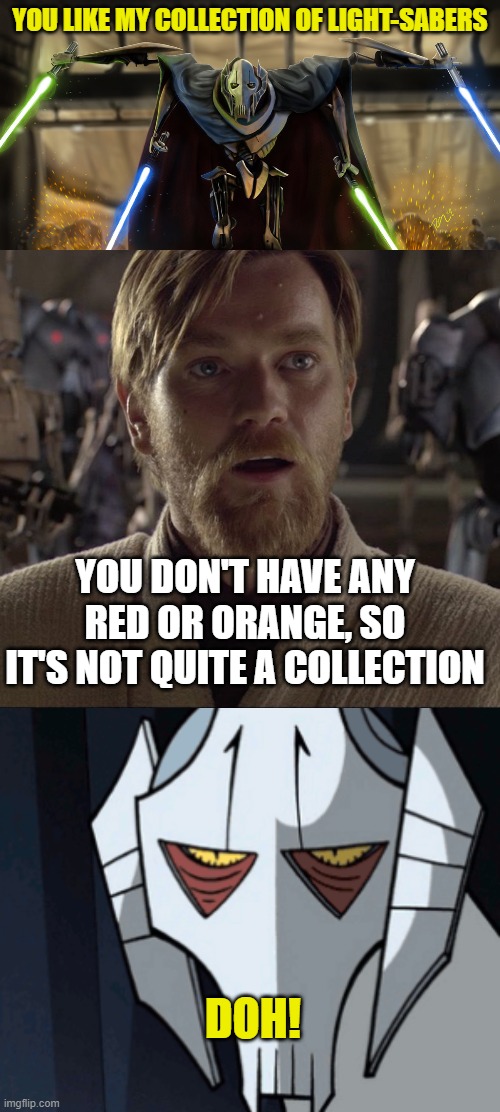 YOU LIKE MY COLLECTION OF LIGHT-SABERS; YOU DON'T HAVE ANY RED OR ORANGE, SO IT'S NOT QUITE A COLLECTION; DOH! | image tagged in grevious,obi wan hello there,grevious bruh moment | made w/ Imgflip meme maker